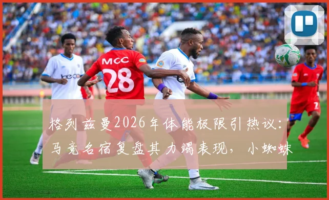 格列兹曼2026年体能极限引热议：马竞名宿复盘其力竭表现，小蜘蛛带伤上场细节曝光