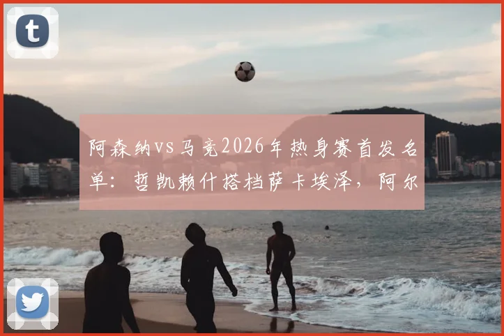 阿森纳vs马竞2026年热身赛首发名单:哲凯赖什搭档萨卡埃泽,阿尔瓦雷斯与格列兹曼领衔出战阵容解析