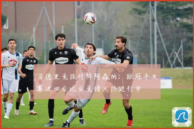 马德里竞技对阵阿森纳:欧冠半决赛次回合比分竞猜火热进行中