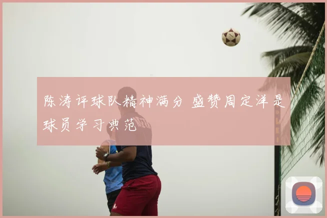 陈涛评球队精神满分 盛赞周定洋是球员学习典范