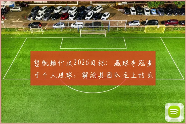 哲凯赖什谈2026目标:赢球夺冠重于个人进球,解读其团队至上的竞技哲学