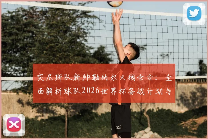 突尼斯队新帅勒纳尔火线会合:全面解析球队2026世界杯备战计划与阵容调整前瞻