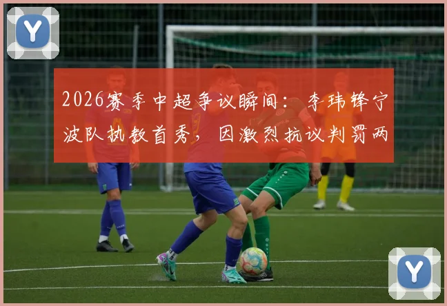 2026赛季中超争议瞬间:李玮锋宁波队执教首秀,因激烈抗议判罚两黄变一红被罚出场
