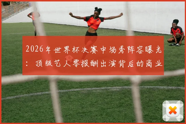 2026年世界杯决赛中场秀阵容曝光:顶级艺人零报酬出演背后的商业逻辑与行业惯例深度剖析