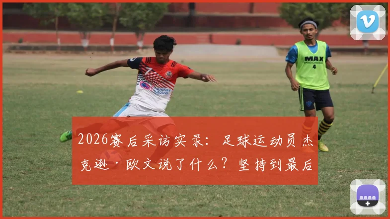 2026赛后采访实录:足球运动员杰克逊·欧文说了什么?坚持到最后为何结局残酷