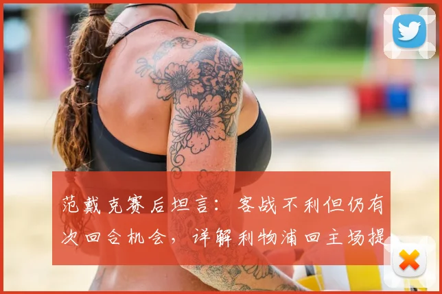 范戴克赛后坦言:客战不利但仍有次回合机会,详解利物浦回主场提升控球的关键与战术展望