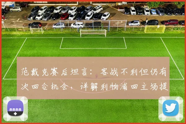 范戴克赛后坦言:客战不利但仍有次回合机会,详解利物浦回主场提升控球的关键与战术展望