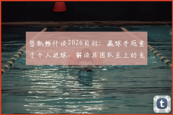 哲凯赖什谈2026目标：赢球夺冠重于个人进球，解读其团队至上的竞技哲学