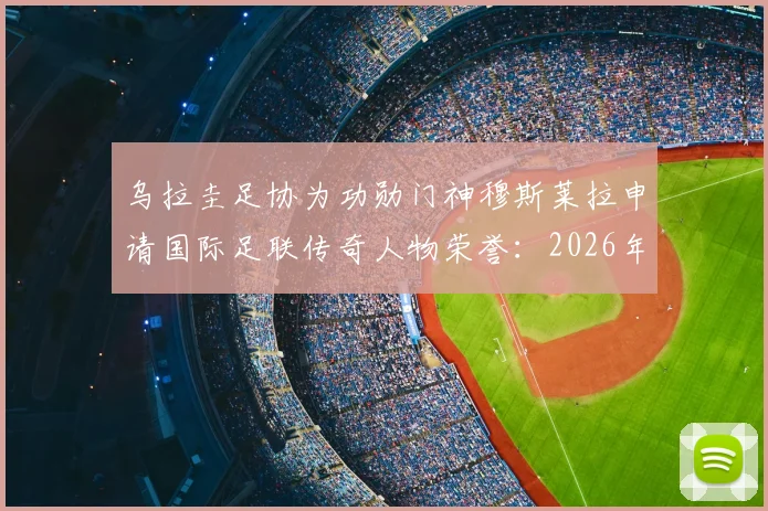 乌拉圭足协为功勋门神穆斯莱拉申请国际足联传奇人物荣誉:2026年能否入选引热议