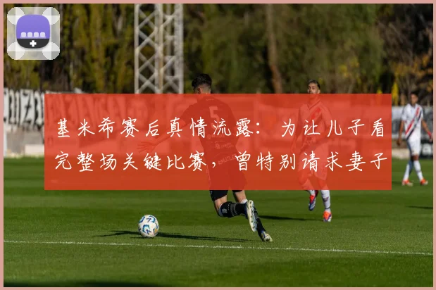 基米希赛后真情流露：为让儿子看完整场关键比赛，曾特别请求妻子允许晚睡