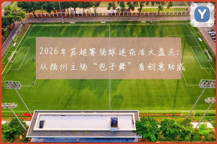 2026年苏超赛场球迷花活大盘点：从扬州主场“包子舞”看创意助威新风尚，附五大经典球迷互动案例