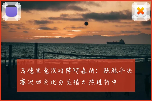 马德里竞技对阵阿森纳:欧冠半决赛次回合比分竞猜火热进行中