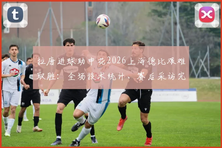 拉唐进球助申花2026上海德比艰难取胜：全场技术统计、赛后采访完整解读与积分榜影响分析