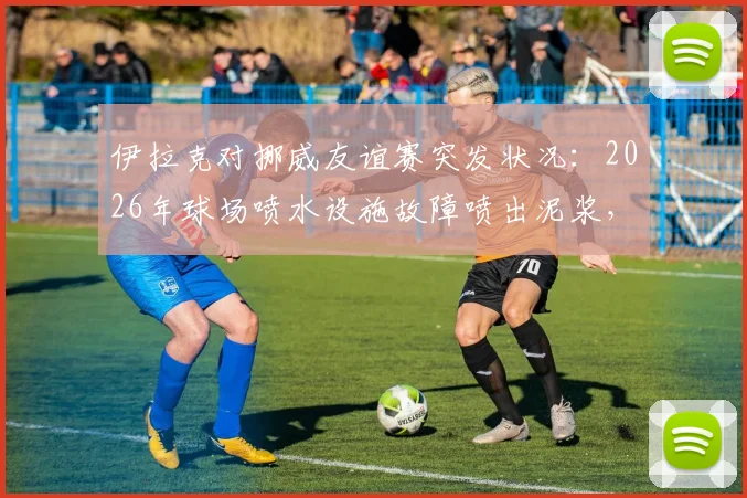伊拉克对挪威友谊赛突发状况:2026年球场喷水设施故障喷出泥浆,比赛被迫中断引关注