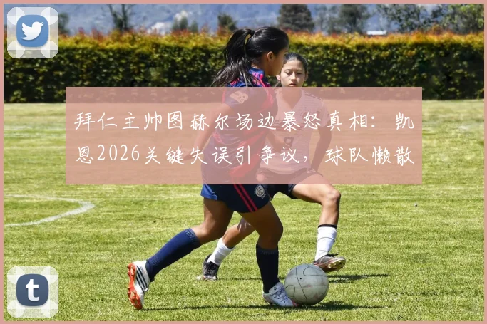 拜仁主帅图赫尔场边暴怒真相：凯恩2026关键失误引争议，球队懒散状态成焦点