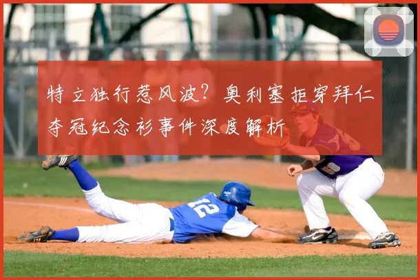 特立独行惹风波？奥利塞拒穿拜仁夺冠纪念衫事件深度解析