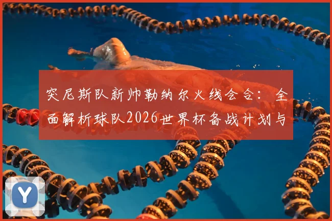 突尼斯队新帅勒纳尔火线会合：全面解析球队2026世界杯备战计划与阵容调整前瞻