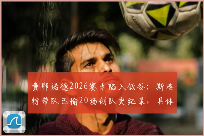 费耶诺德2026赛季陷入低谷:斯洛特带队已输20场创队史纪录,具体输球场次与原因分析
