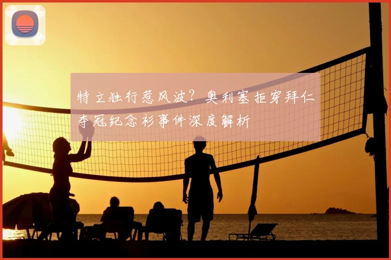 特立独行惹风波?奥利塞拒穿拜仁夺冠纪念衫事件深度解析
