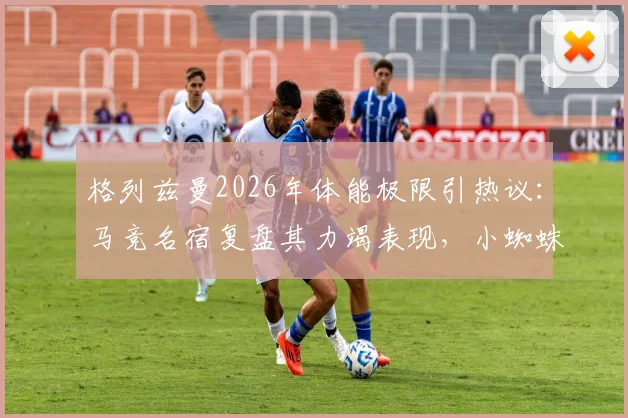 格列兹曼2026年体能极限引热议:马竞名宿复盘其力竭表现,小蜘蛛带伤上场细节曝光